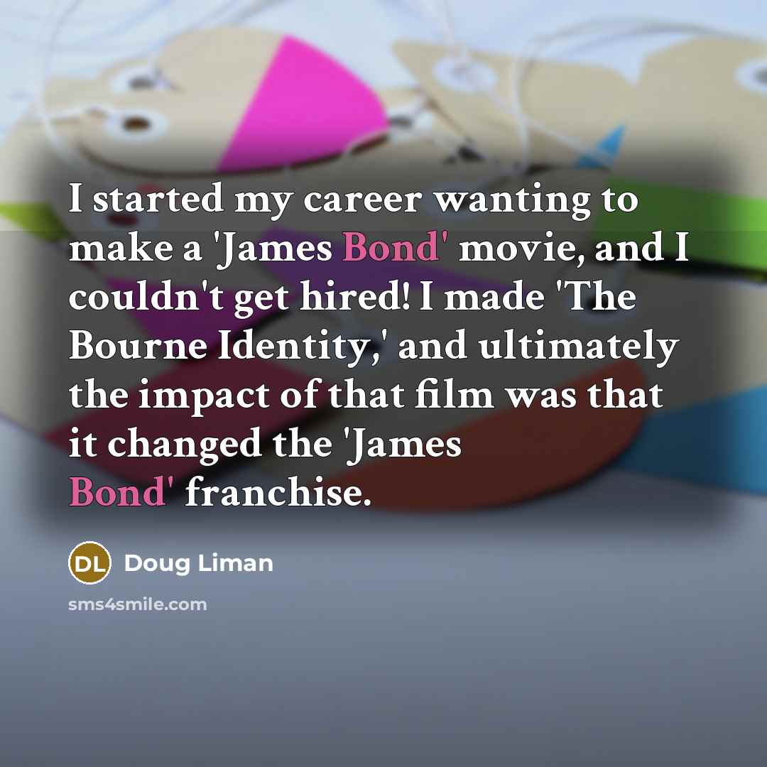 “I started my career wanting to make a 'James Bond' movie, and I couldn't get hired! I made 'The Bourne Identity,' and ultimately the impact of that film was that it changed the 'James Bond' franchise.” quote by Doug Liman