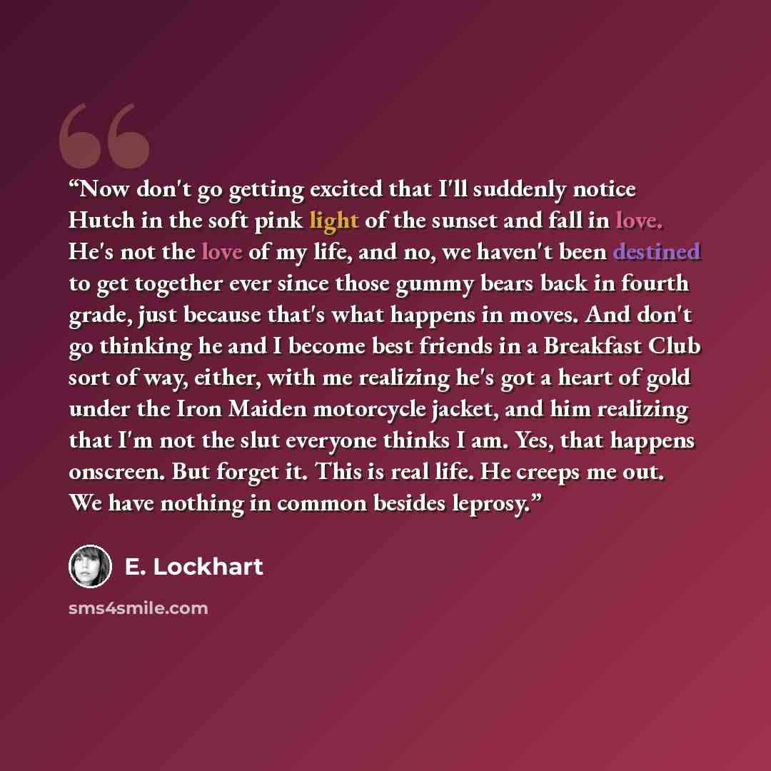 “Now don't go getting excited that I'll suddenly notice Hutch in the soft pink light of the sunset and fall in love. He's not the love of my life, and no, we haven't been destined to get together ever since those gummy bears back in fourth grade, just because that's what happens in moves. And don't…” quote by E. Lockhart
