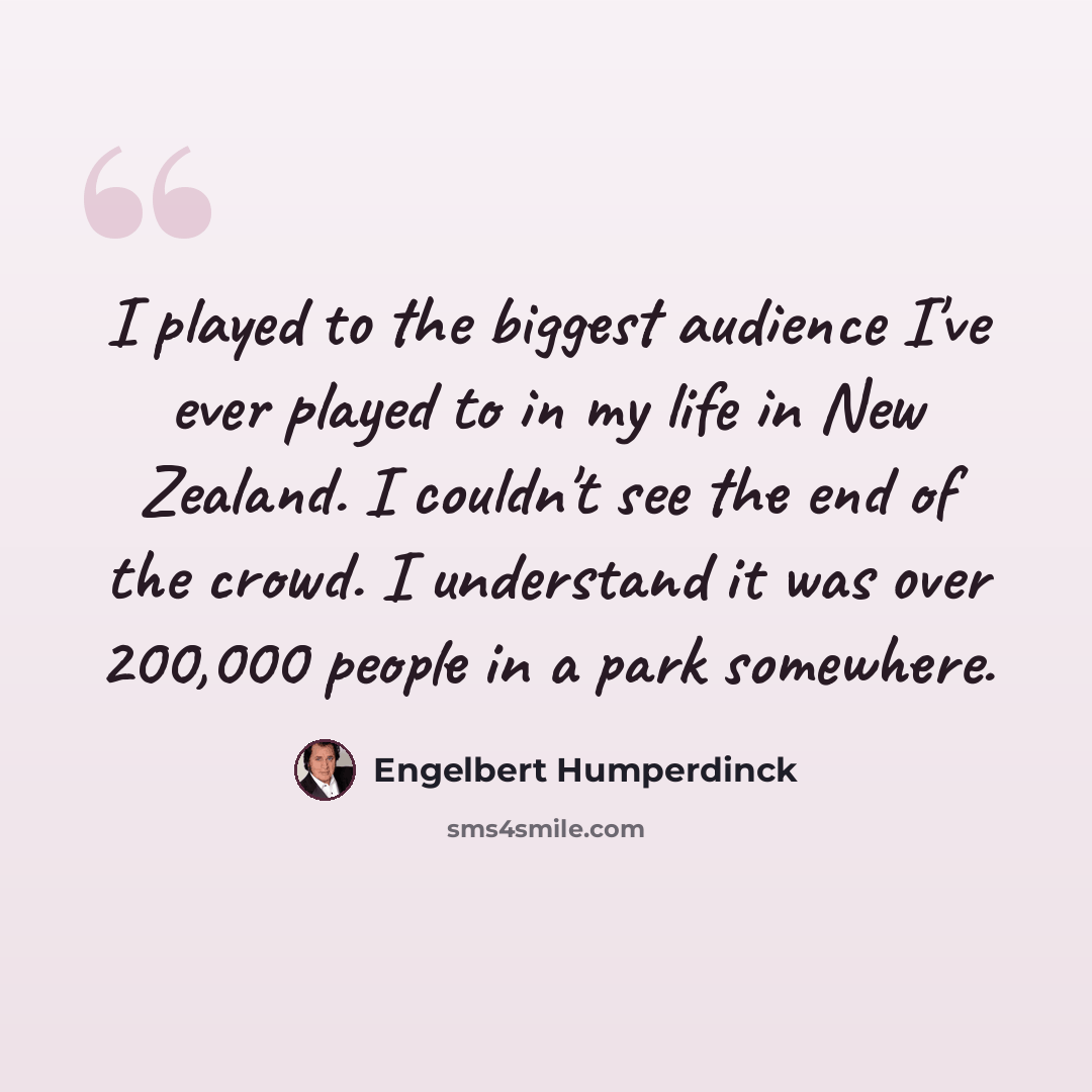 “I played to the biggest audience I've ever played to in my life in New Zealand. I couldn't see the end of the crowd. I understand it was over 200,000 people in a park somewhere.” quote by Engelbert Humperdinck