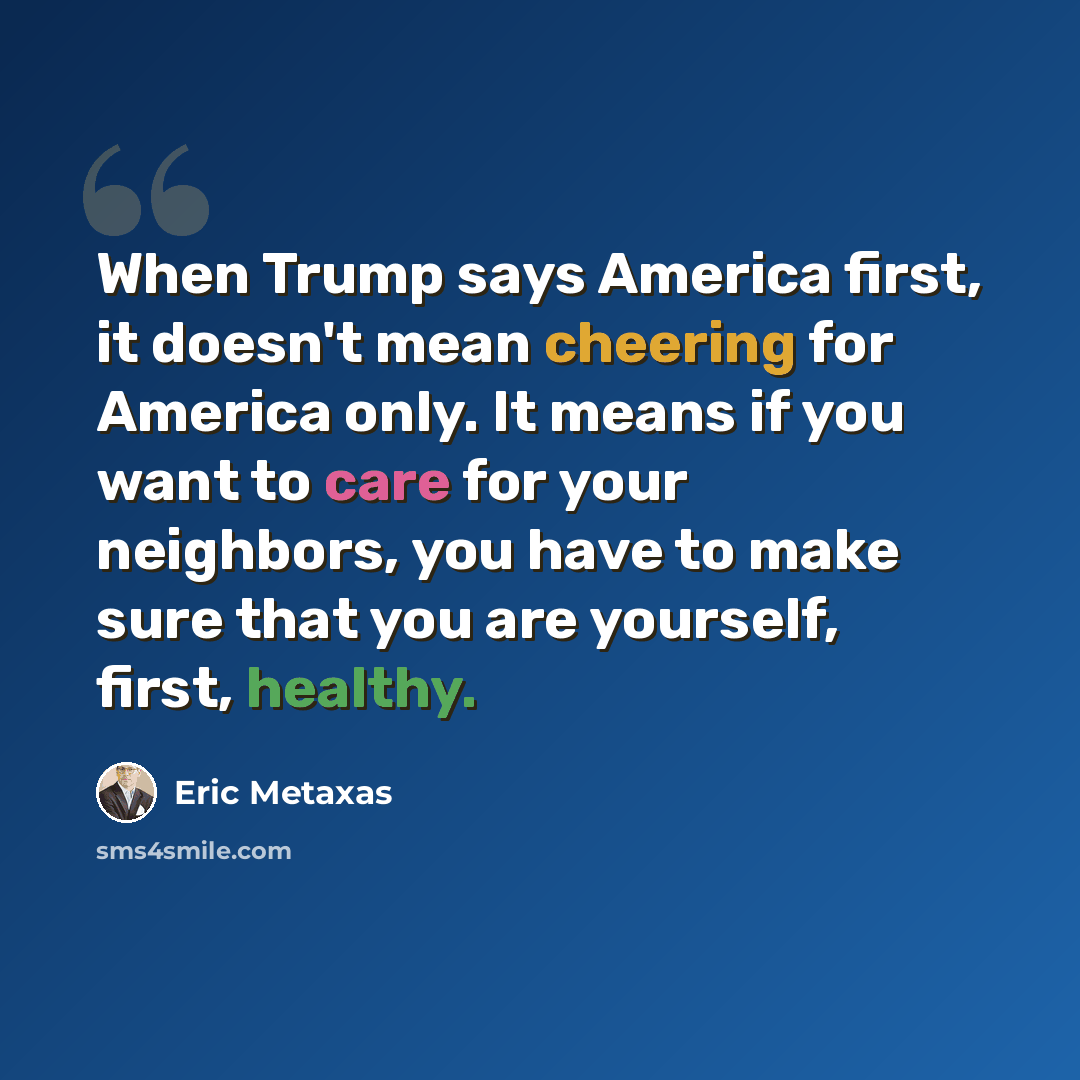 “When Trump says America first, it doesn't mean cheering for America only. It means if you want to care for your neighbors, you have to make sure that you are yourself, first, healthy.” quote by Eric Metaxas