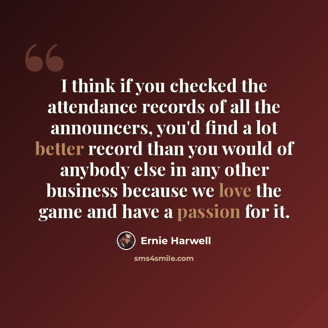 “I think if you checked the attendance records of all the announcers, you'd find a lot better record than you would of anybody else in any other business because we love the game and have a passion for it.” quote by Ernie Harwell