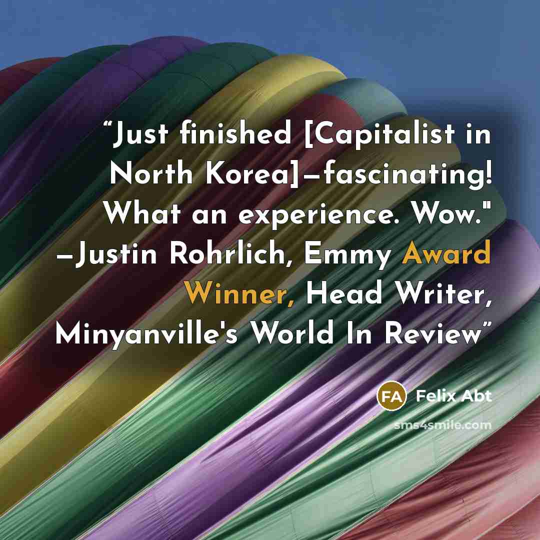 “Just finished [Capitalist in North Korea]—fascinating! What an experience. Wow." —Justin Rohrlich, Emmy Award Winner, Head Writer, Minyanville's World In Review” quote by Felix Abt