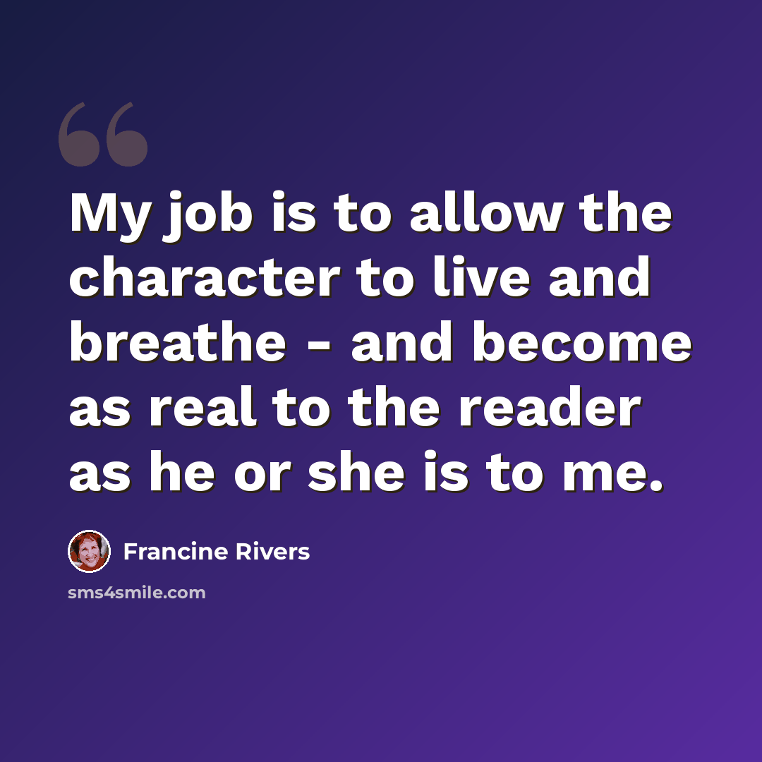 “My job is to allow the character to live and breathe - and become as real to the reader as he or she is to me.” quote by Francine Rivers
