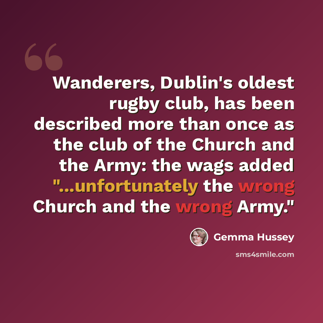 “Wanderers, Dublin's oldest rugby club, has been described more than once as the club of the Church and the Army: the wags added "...unfortunately the wrong Church and the wrong Army."” quote by Gemma Hussey