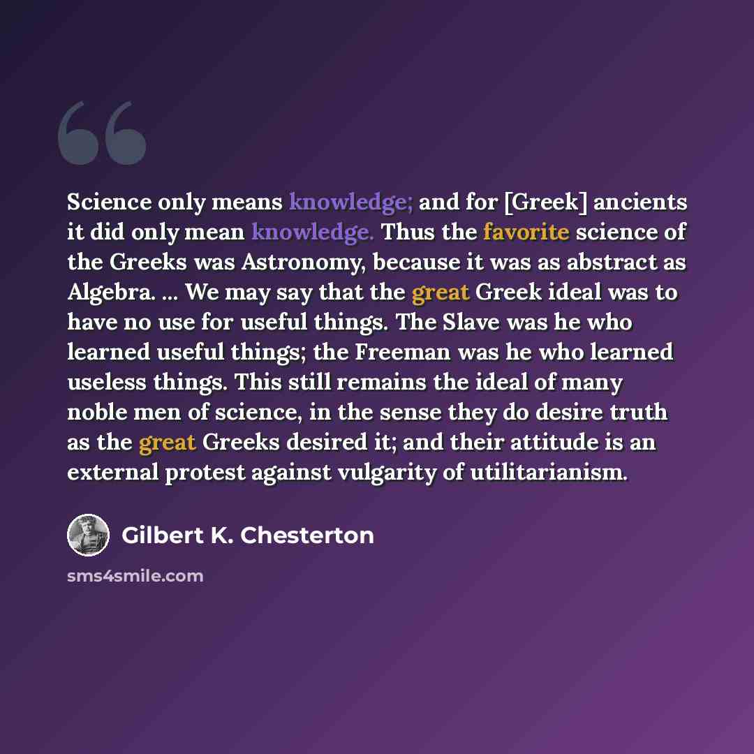 “Science only means knowledge; and for [Greek] ancients it did only mean knowledge. Thus the favorite science of the Greeks was Astronomy, because it was as abstract as Algebra. ... We may say that the great Greek ideal was to have no use for useful things. The Slave was he who learned useful…” quote by Gilbert K. Chesterton