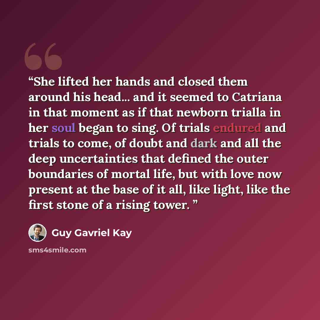 “She lifted her hands and closed them around his head... and it seemed to Catriana in that moment as if that newborn trialla in her soul began to sing. Of trials endured and trials to come, of doubt and dark and all the deep uncertainties that defined the outer boundaries of mortal life, but with…” quote by Guy Gavriel Kay