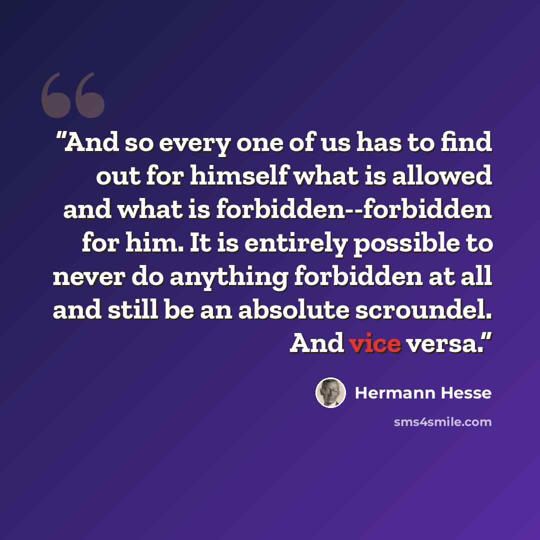 “And so every one of us has to find out for himself what is allowed and what is forbidden--forbidden for him. It is entirely possible to never do anything forbidden at all and still be an absolute scroundel. And vice versa.” quote by Hermann Hesse