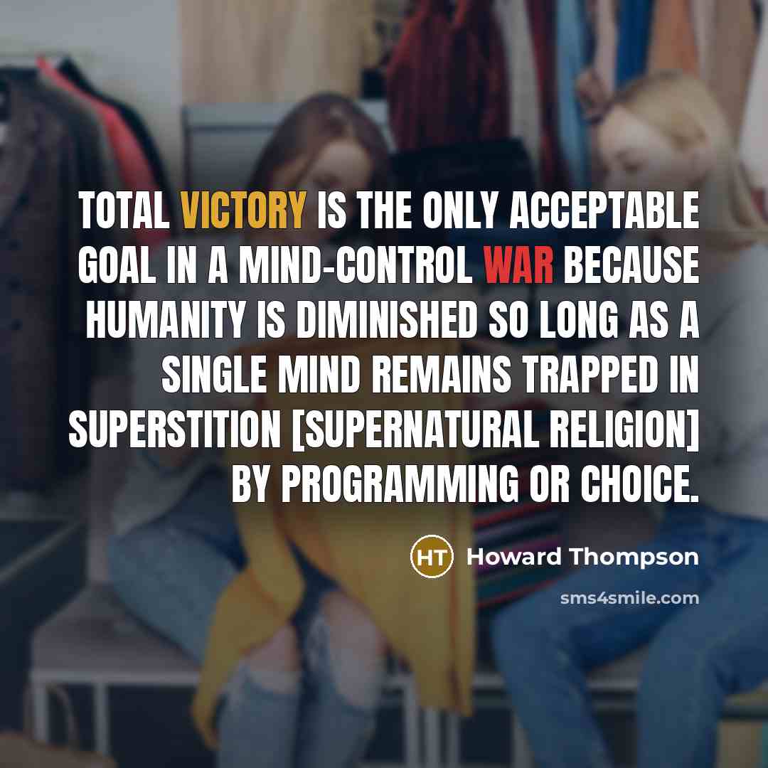 “Total victory is the only acceptable goal in a mind-control war because humanity is diminished so long as a single mind remains trapped in superstition [supernatural religion] by programming or choice.” quote by Howard Thompson