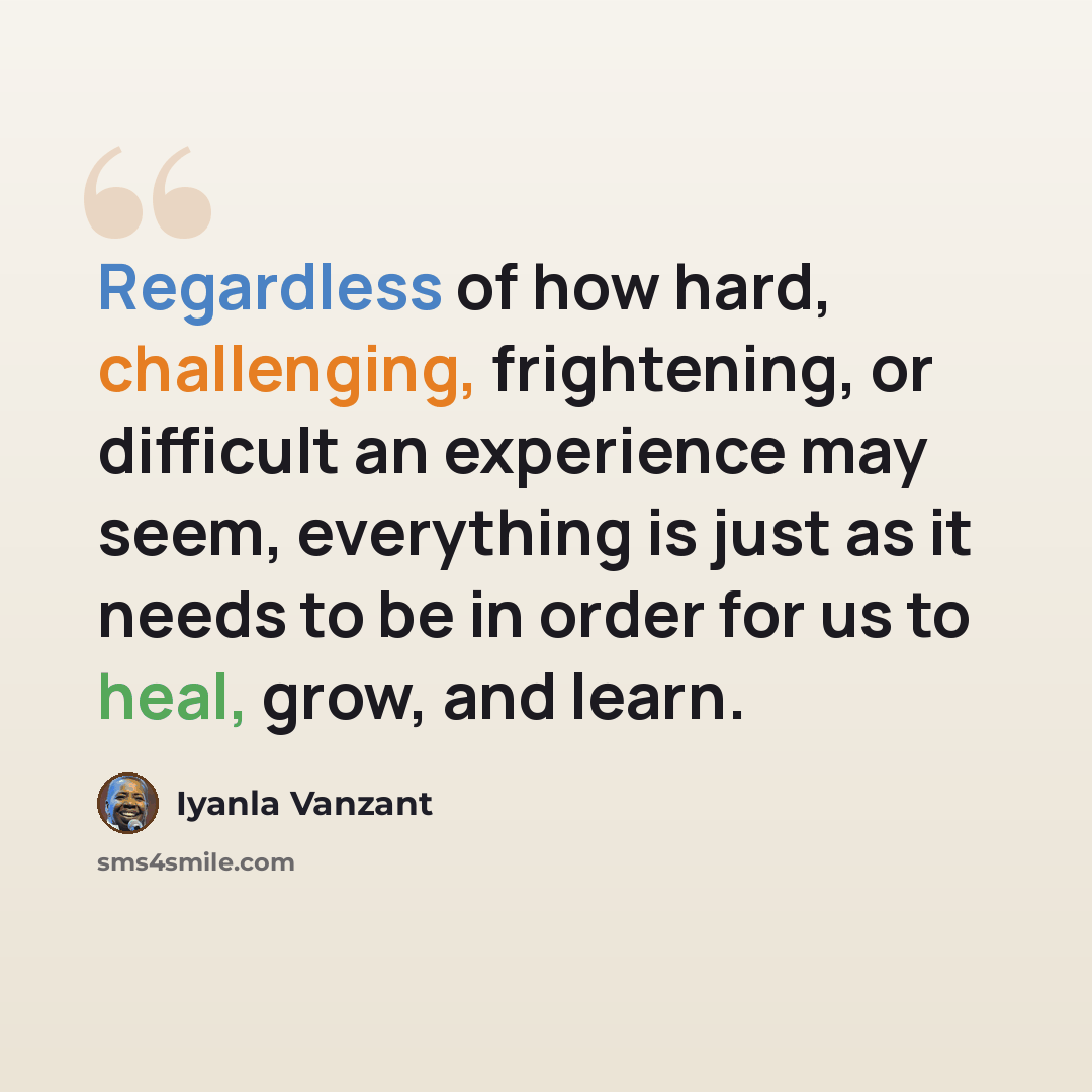 “Regardless of how hard, challenging, frightening, or difficult an experience may seem, everything is just as it needs to be in order for us to heal, grow, and learn.” quote by Iyanla Vanzant