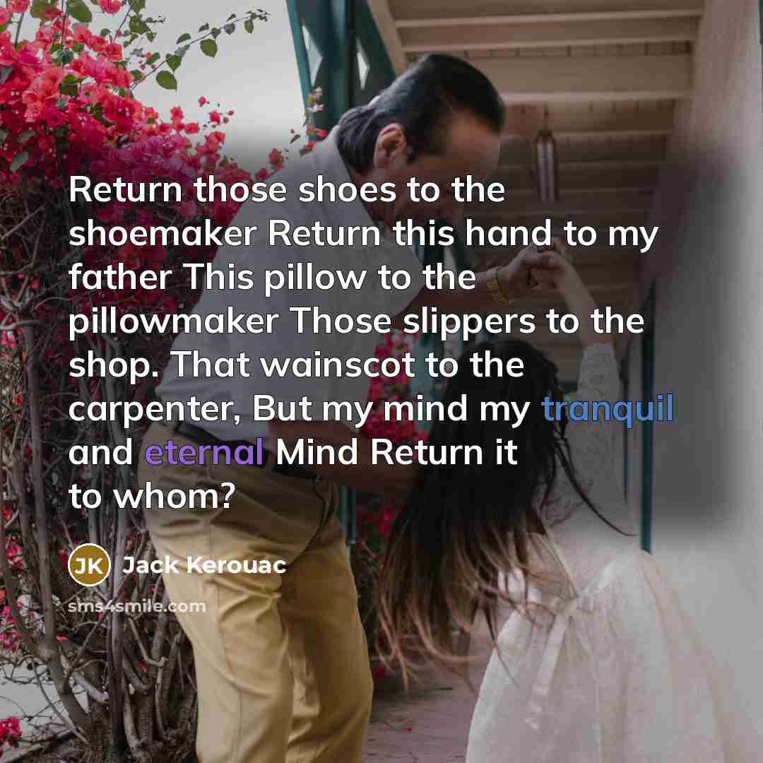 “Return those shoes to the shoemaker Return this hand to my father This pillow to the pillowmaker Those slippers to the shop. That wainscot to the carpenter, But my mind my tranquil and eternal Mind Return it to whom?” quote by Jack Kerouac