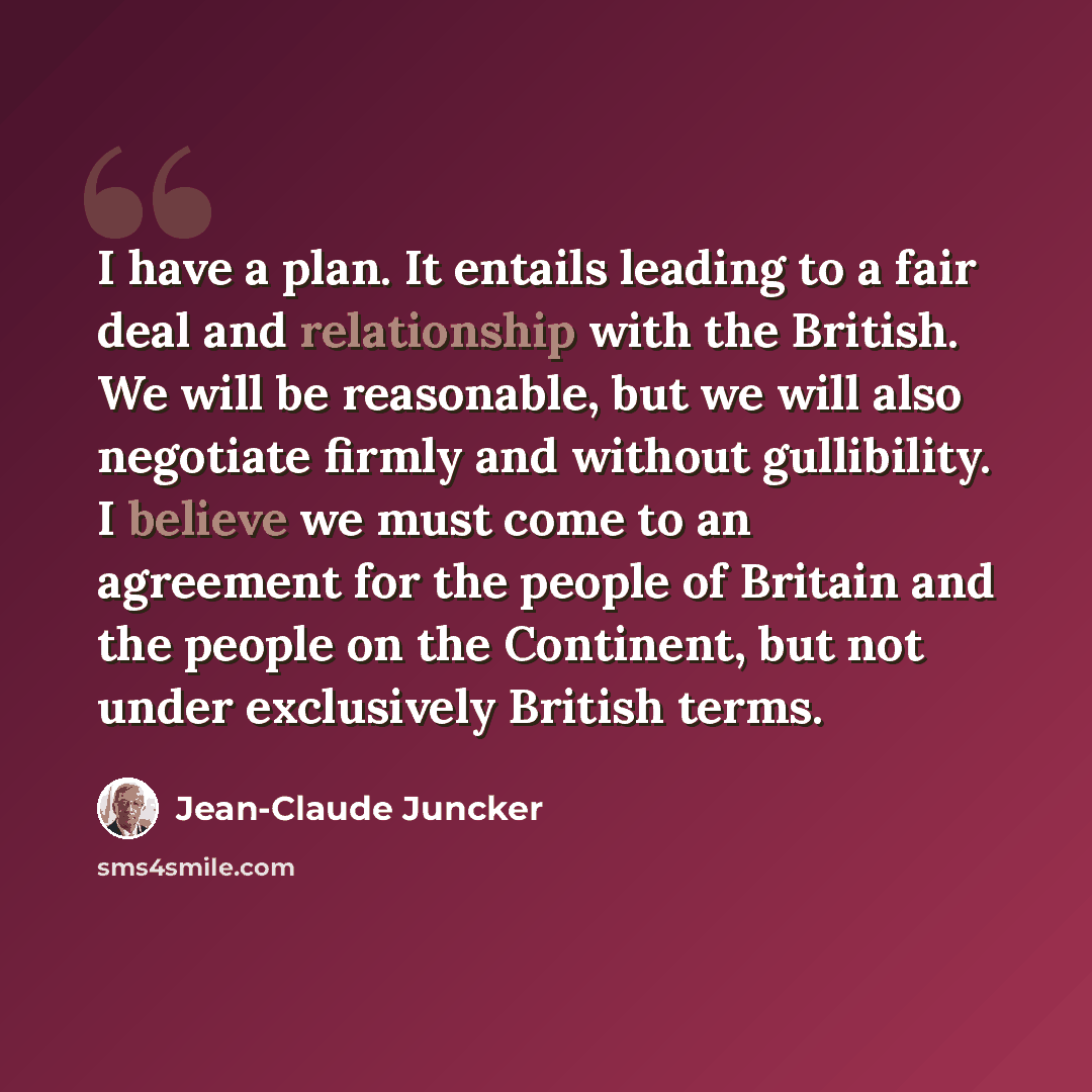 “I have a plan. It entails leading to a fair deal and relationship with the British. We will be reasonable, but we will also negotiate firmly and without gullibility. I believe we must come to an agreement for the people of Britain and the people on the Continent, but not under exclusively British…” quote by Jean-Claude Juncker