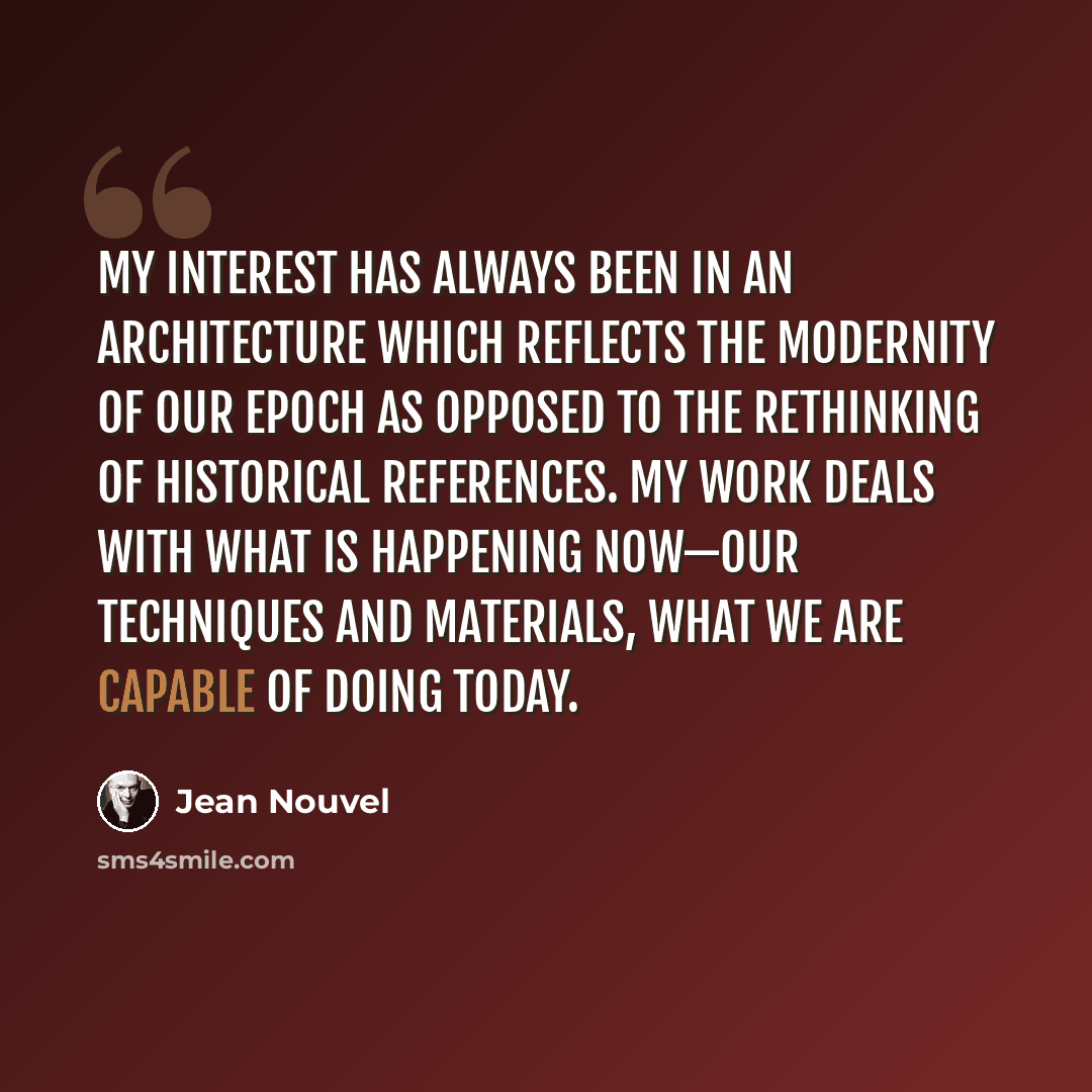 “My interest has always been in an architecture which reflects the modernity of our epoch as opposed to the rethinking of historical references. My work deals with what is happening now—our techniques and materials, what we are capable of doing today.” quote by Jean Nouvel