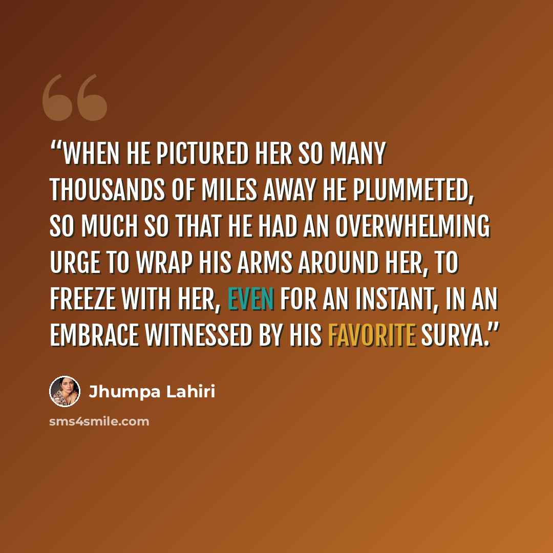 “When he pictured her so many thousands of miles away he plummeted, so much so that he had an overwhelming urge to wrap his arms around her, to freeze with her, even for an instant, in an embrace witnessed by his favorite Surya.” quote by Jhumpa Lahiri