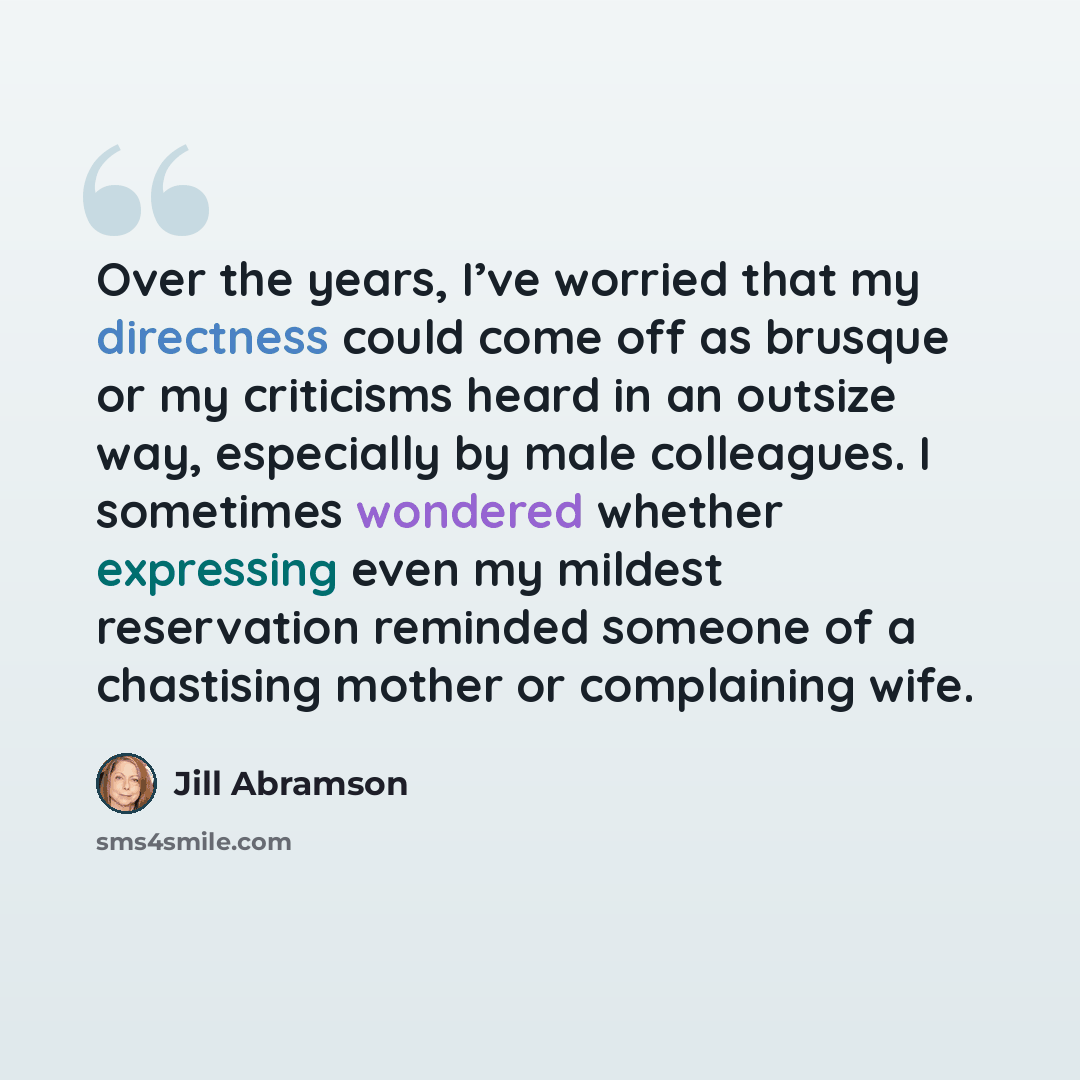 “Over the years, I’ve worried that my directness could come off as brusque or my criticisms heard in an outsize way, especially by male colleagues. I sometimes wondered whether expressing even my mildest reservation reminded someone of a chastising mother or complaining wife.” quote by Jill Abramson