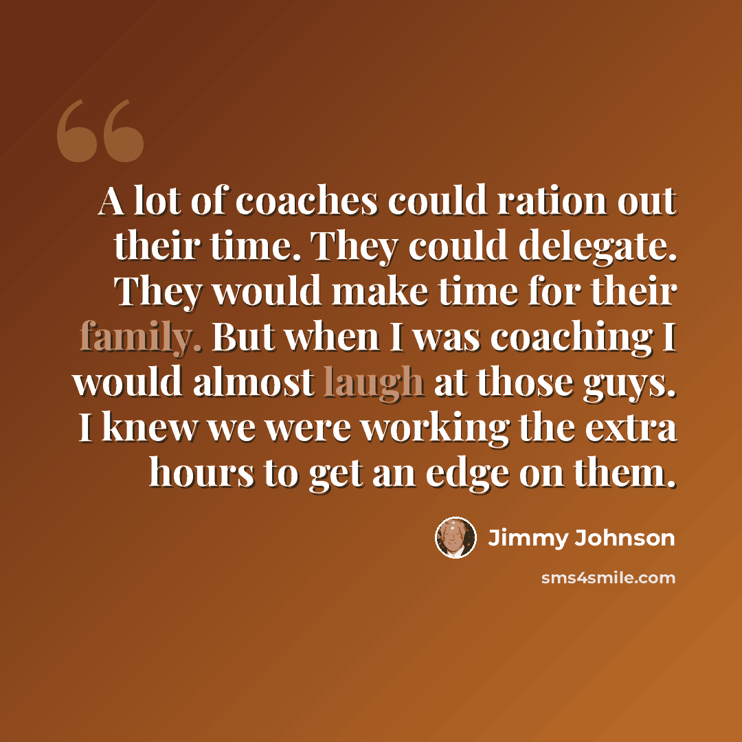 “A lot of coaches could ration out their time. They could delegate. They would make time for their family. But when I was coaching I would almost laugh at those guys. I knew we were working the extra hours to get an edge on them.” quote by Jimmy Johnson