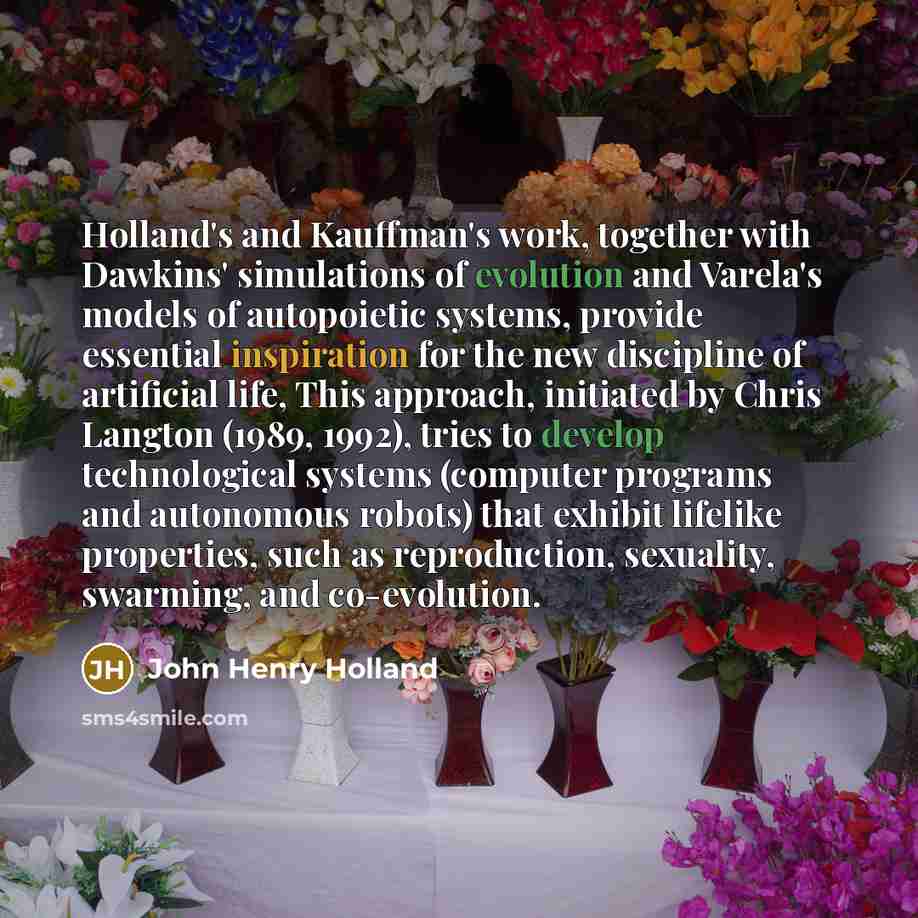 “Holland's and Kauffman's work, together with Dawkins' simulations of evolution and Varela's models of autopoietic systems, provide essential inspiration for the new discipline of artificial life, This approach, initiated by Chris Langton (1989, 1992), tries to develop technological systems…” quote by John Henry Holland