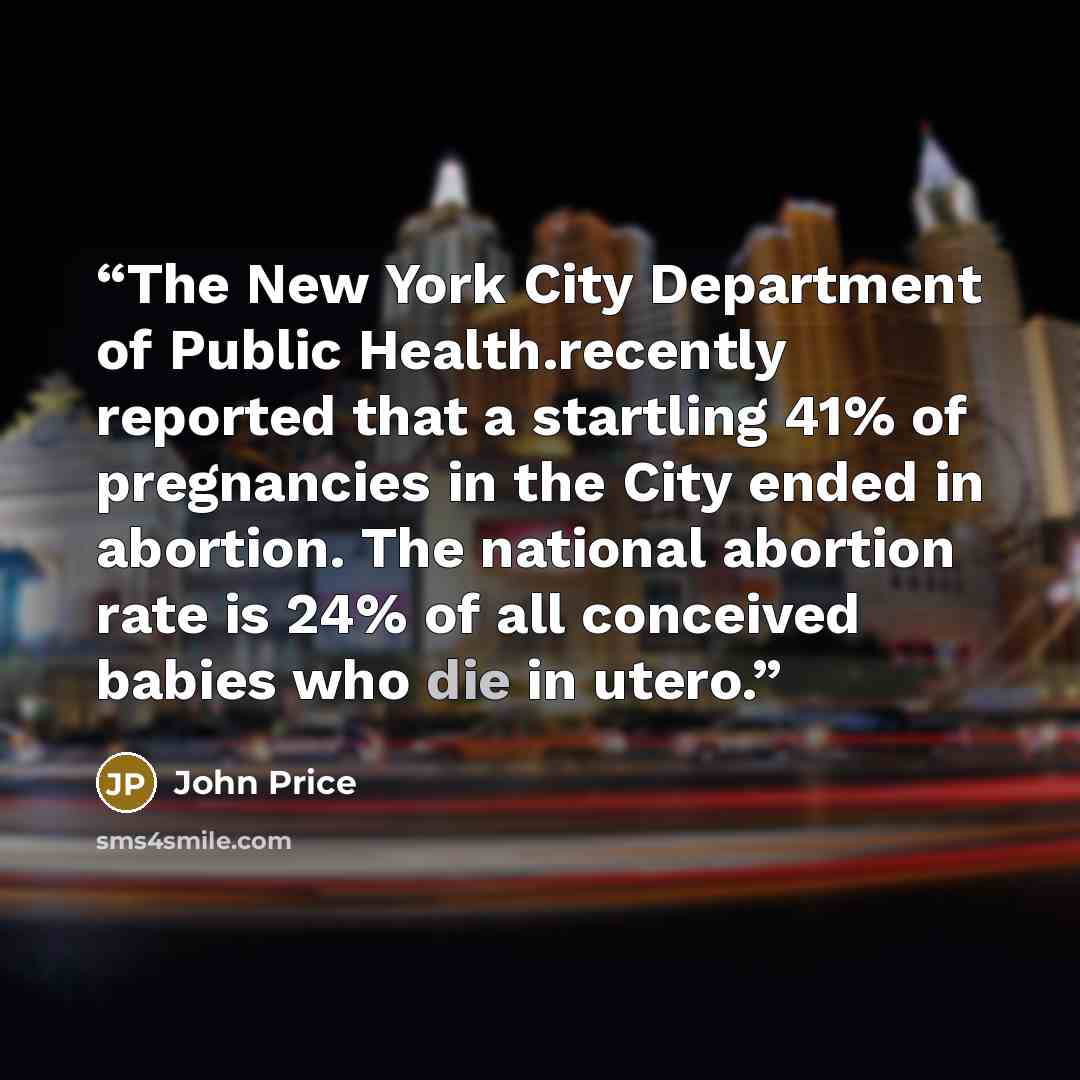 “The New York City Department of Public Health.recently reported that a startling 41% of pregnancies in the City ended in abortion. The national abortion rate is 24% of all conceived babies who die in utero.” quote by John Price