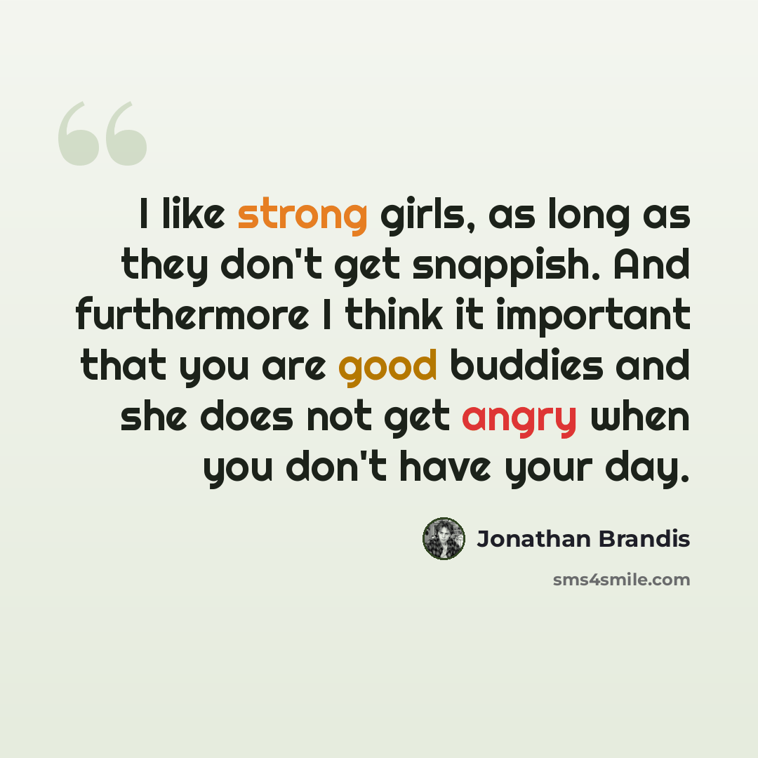 “I like strong girls, as long as they don't get snappish. And furthermore I think it important that you are good buddies and she does not get angry when you don't have your day.” quote by Jonathan Brandis