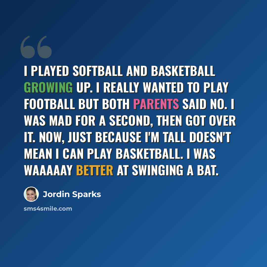 “I played softball and basketball growing up. I really wanted to play football but both parents said no. I was mad for a second, then got over it. Now, just because I'm tall doesn't mean I can play basketball. I was waaaaay better at swinging a bat.” quote by Jordin Sparks