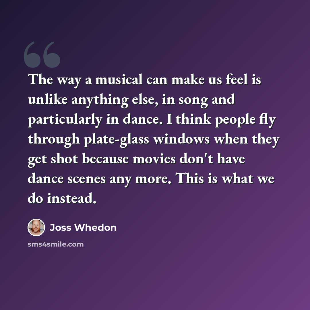 “The way a musical can make us feel is unlike anything else, in song and particularly in dance. I think people fly through plate-glass windows when they get shot because movies don't have dance scenes any more. This is what we do instead.” quote by Joss Whedon