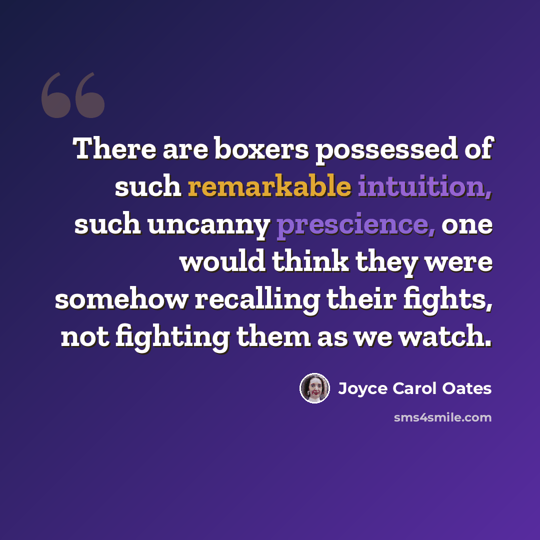 “There are boxers possessed of such remarkable intuition, such uncanny prescience, one would think they were somehow recalling their fights, not fighting them as we watch.” quote by Joyce Carol Oates