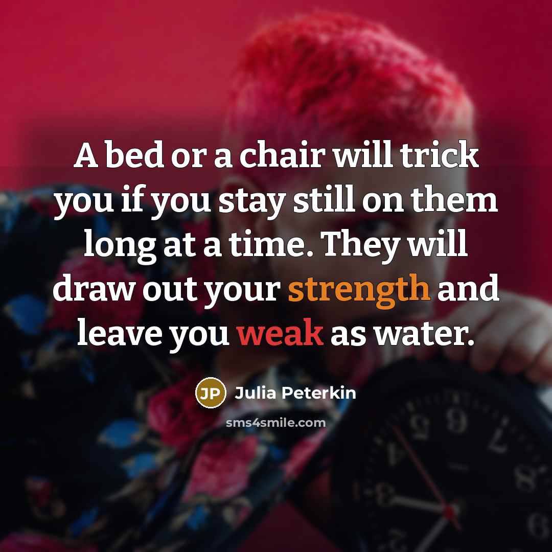 “A bed or a chair will trick you if you stay still on them long at a time. They will draw out your strength and leave you weak as water.” quote by Julia Peterkin