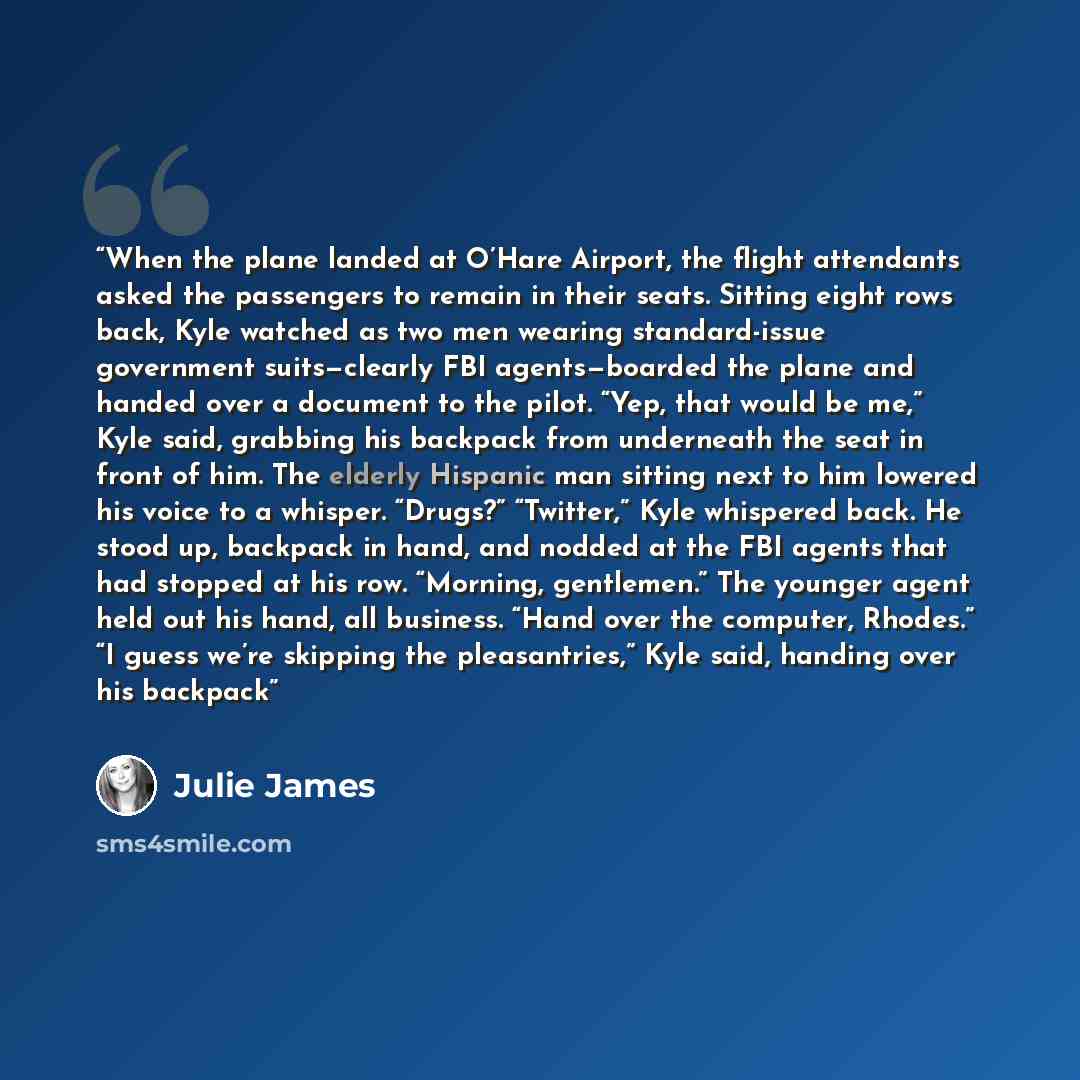 “When the plane landed at O’Hare Airport, the flight attendants asked the passengers to remain in their seats. Sitting eight rows back, Kyle watched as two men wearing standard-issue government suits—clearly FBI agents—boarded the plane and handed over a document to the pilot. “Yep, that would be…” quote by Julie James