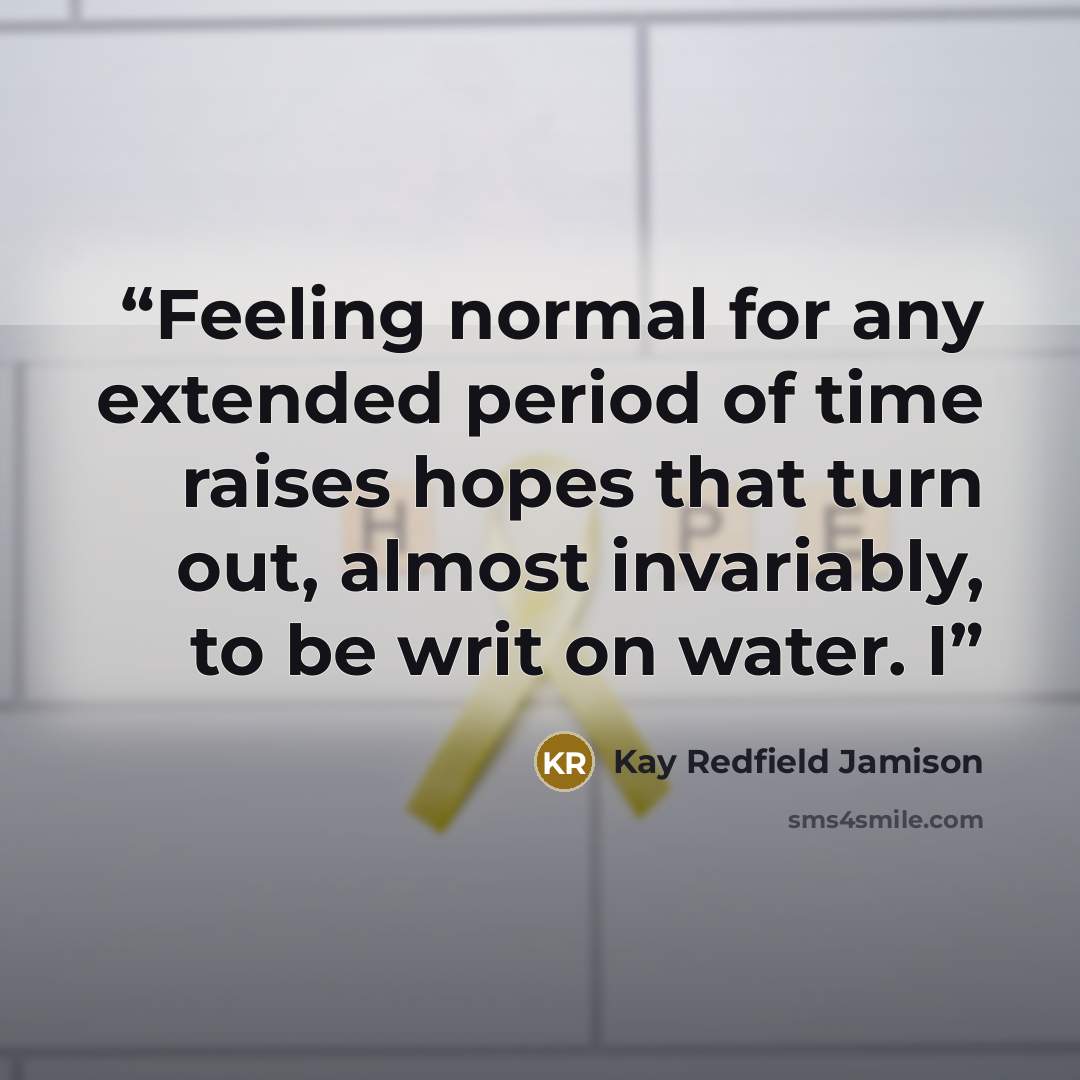 “Feeling normal for any extended period of time raises hopes that turn out, almost invariably, to be writ on water. I” quote by Kay Redfield Jamison