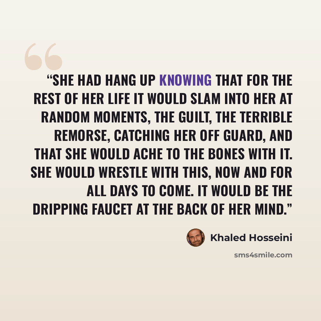 “she had hang up knowing that for the rest of her life it would slam into her at random moments, the guilt, the terrible remorse, catching her off guard, and that she would ache to the bones with it. She would wrestle with this, now and for all days to come. It would be the dripping faucet at the…” quote by Khaled Hosseini