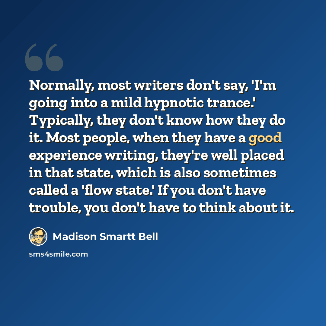 “Normally, most writers don't say, 'I'm going into a mild hypnotic trance.' Typically, they don't know how they do it. Most people, when they have a good experience writing, they're well placed in that state, which is also sometimes called a 'flow state.' If you don't have trouble, you don't have…” quote by Madison Smartt Bell