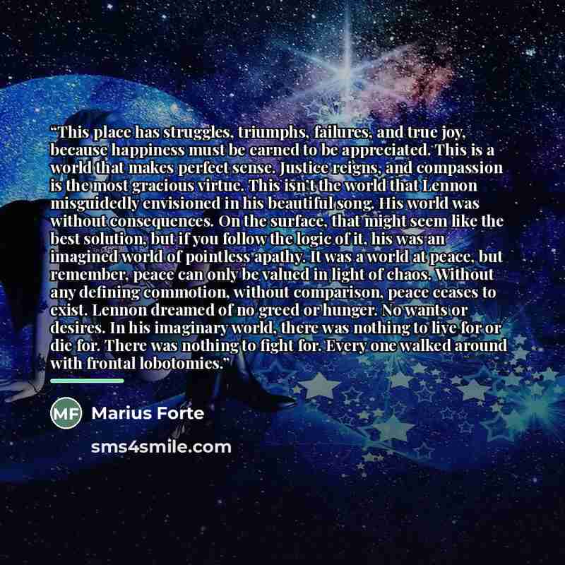 “This place has struggles, triumphs, failures, and true joy, because happiness must be earned to be appreciated. This is a world that makes perfect sense. Justice reigns, and compassion is the most gracious virtue. This isn’t the world that Lennon misguidedly envisioned in his beautiful song. His…” quote by Marius Forte