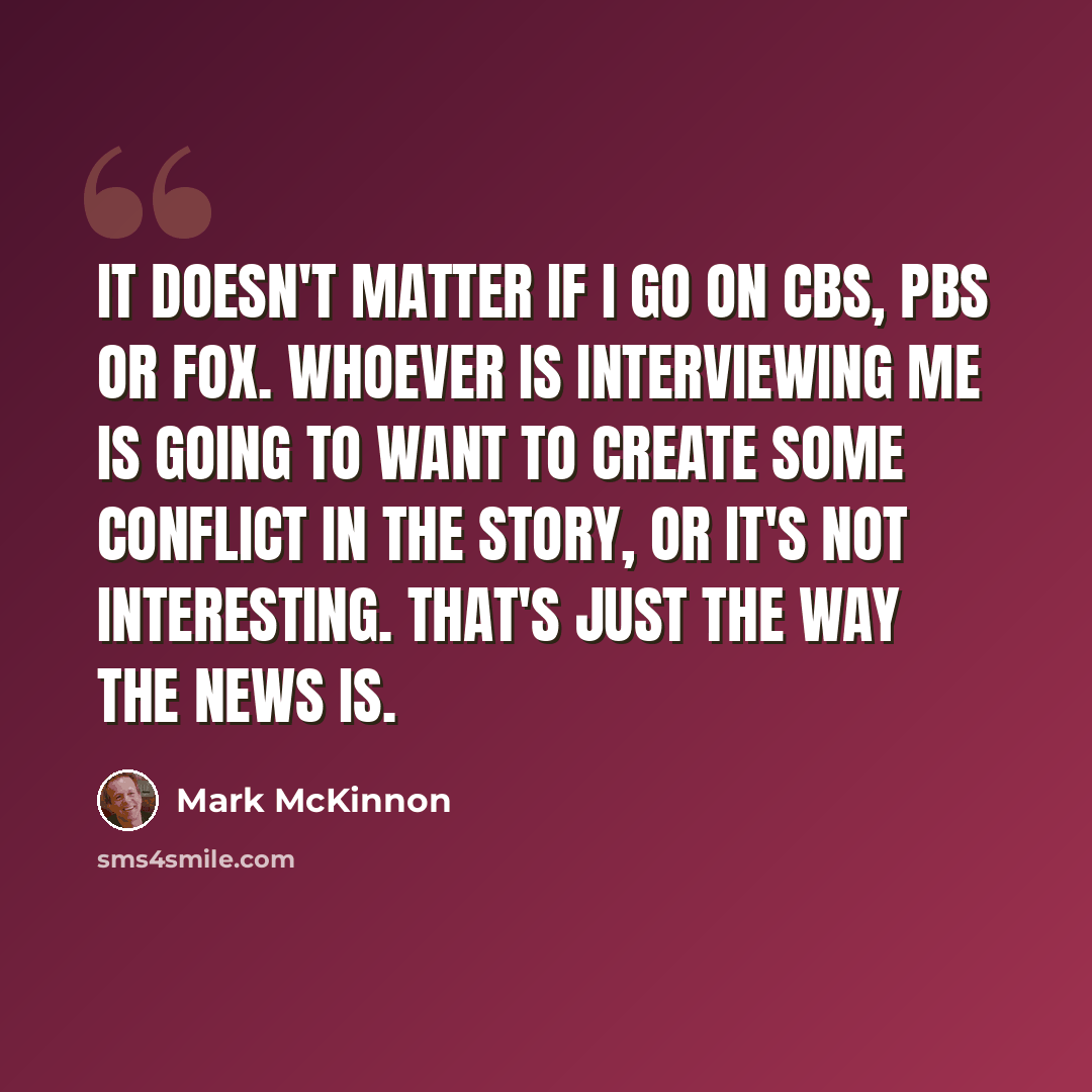 “It doesn't matter if I go on CBS, PBS or Fox. Whoever is interviewing me is going to want to create some conflict in the story, or it's not interesting. That's just the way the news is.” quote by Mark McKinnon
