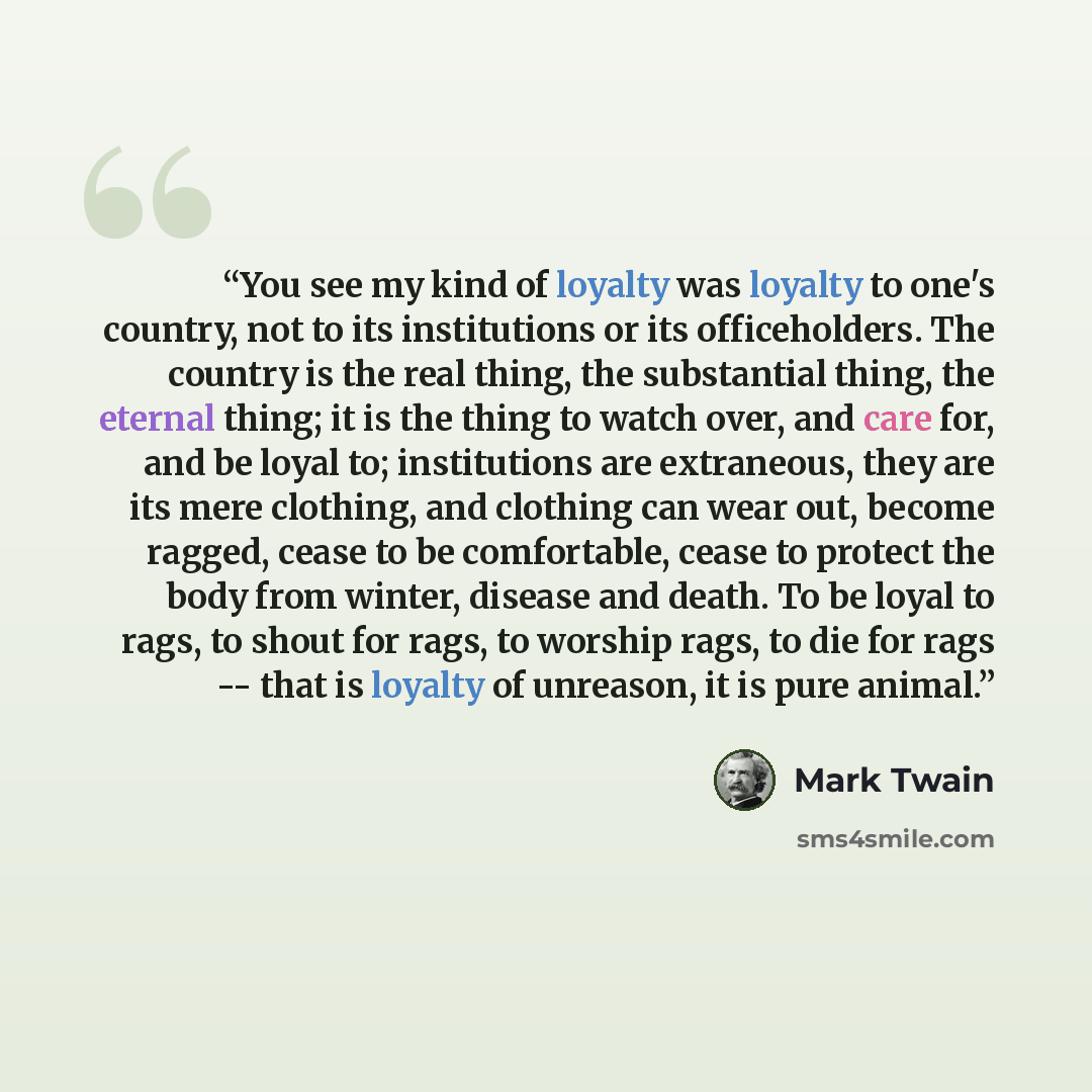 “You see my kind of loyalty was loyalty to one's country, not to its institutions or its officeholders. The country is the real thing, the substantial thing, the eternal thing; it is the thing to watch over, and care for, and be loyal to; institutions are extraneous, they are its mere clothing, and…” quote by Mark Twain