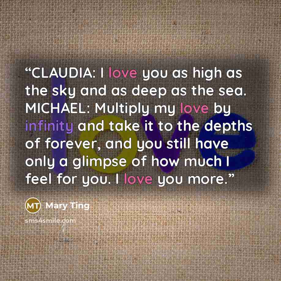 “CLAUDIA: I love you as high as the sky and as deep as the sea. MICHAEL: Multiply my love by infinity and take it to the depths of forever, and you still have only a glimpse of how much I feel for you. I love you more.” quote by Mary Ting