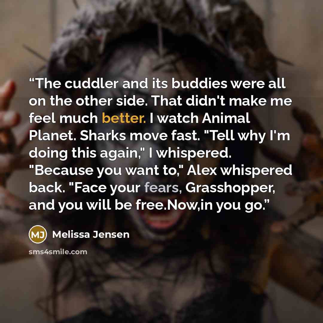 “The cuddler and its buddies were all on the other side. That didn't make me feel much better. I watch Animal Planet. Sharks move fast. "Tell why I'm doing this again," I whispered. "Because you want to," Alex whispered back. "Face your fears, Grasshopper, and you will be free.Now,in you go.” quote by Melissa Jensen