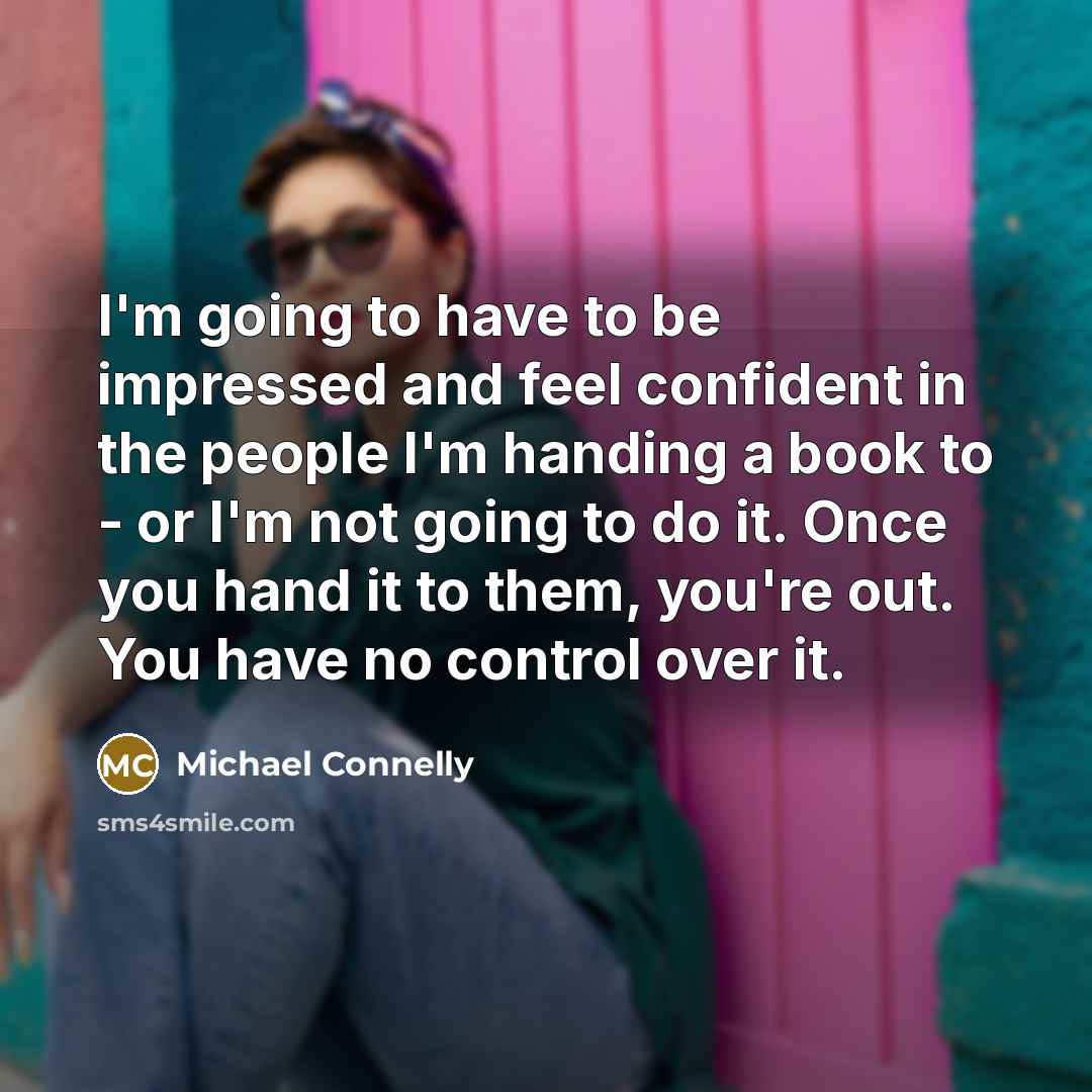 “I'm going to have to be impressed and feel confident in the people I'm handing a book to - or I'm not going to do it. Once you hand it to them, you're out. You have no control over it.” quote by Michael Connelly
