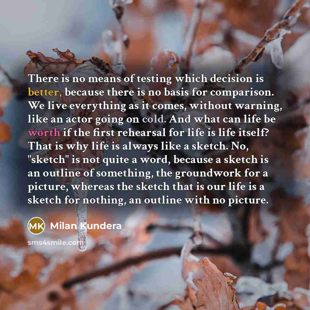 “There is no means of testing which decision is better, because there is no basis for comparison. We live everything as it comes, without warning, like an actor going on cold. And what can life be worth if the first rehearsal for life is life itself? That is why life is always like a sketch. No…” quote by Milan Kundera