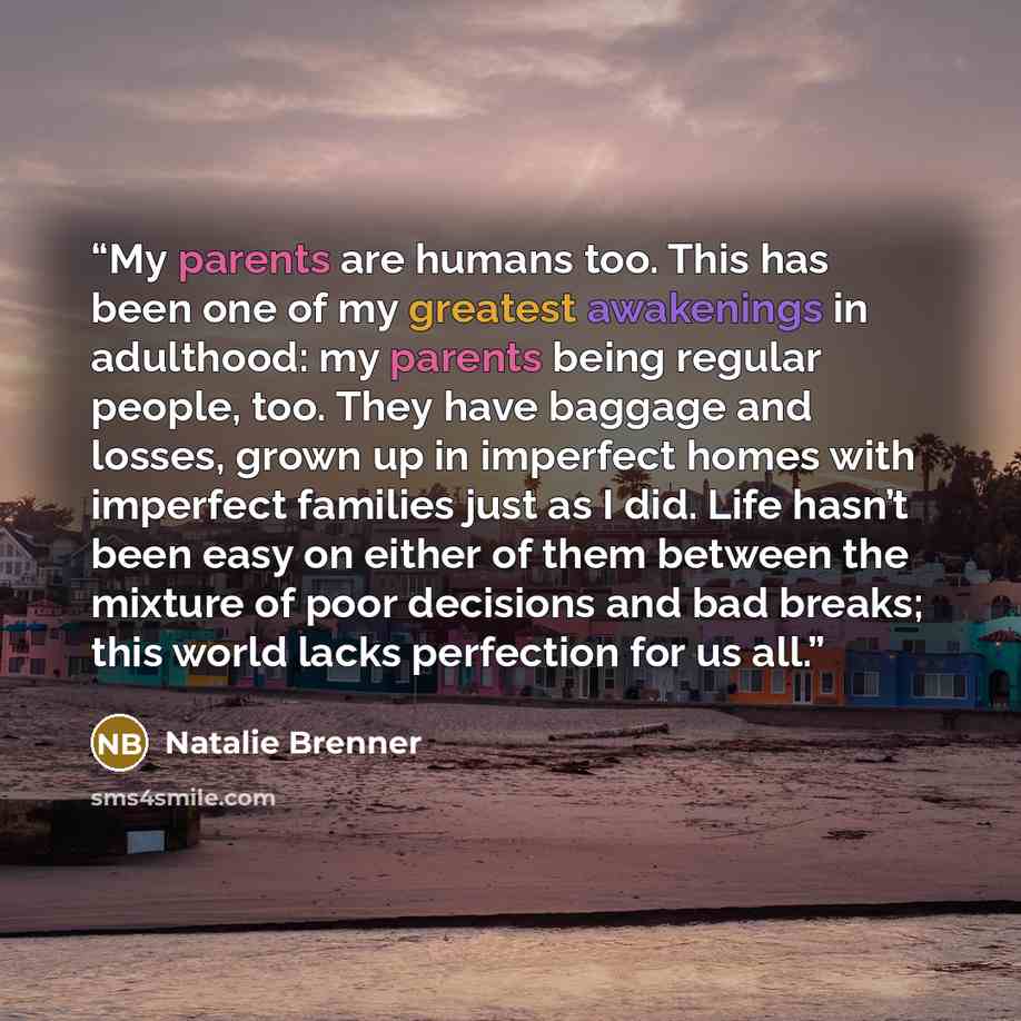 “My parents are humans too. This has been one of my greatest awakenings in adulthood: my parents being regular people, too. They have baggage and losses, grown up in imperfect homes with imperfect families just as I did. Life hasn’t been easy on either of them between the mixture of poor decisions…” quote by Natalie Brenner