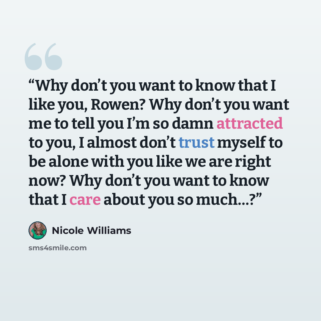 “Why don’t you want to know that I like you, Rowen? Why don’t you want me to tell you I’m so damn attracted to you, I almost don’t trust myself to be alone with you like we are right now? Why don’t you want to know that I care about you so much…?” quote by Nicole Williams