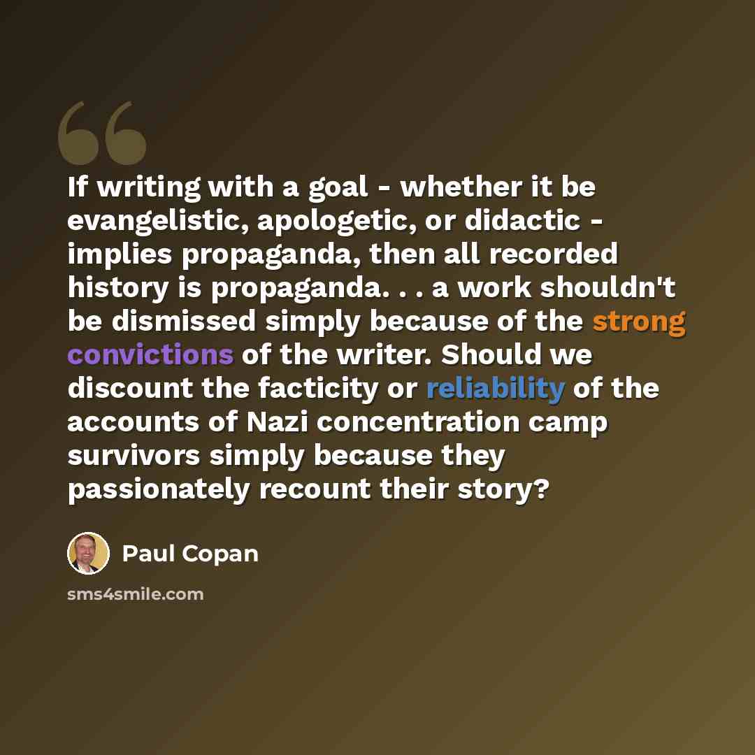 “If writing with a goal - whether it be evangelistic, apologetic, or didactic - implies propaganda, then all recorded history is propaganda. . . a work shouldn't be dismissed simply because of the strong convictions of the writer. Should we discount the facticity or reliability of the accounts of…” quote by Paul Copan