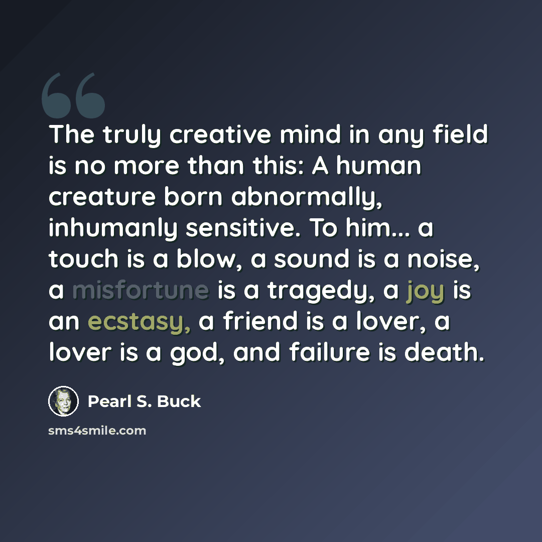 “The truly creative mind in any field is no more than this: A human creature born abnormally, inhumanly sensitive. To him... a touch is a blow, a sound is a noise, a misfortune is a tragedy, a joy is an ecstasy, a friend is a lover, a lover is a god, and failure is death.” quote by Pearl S. Buck