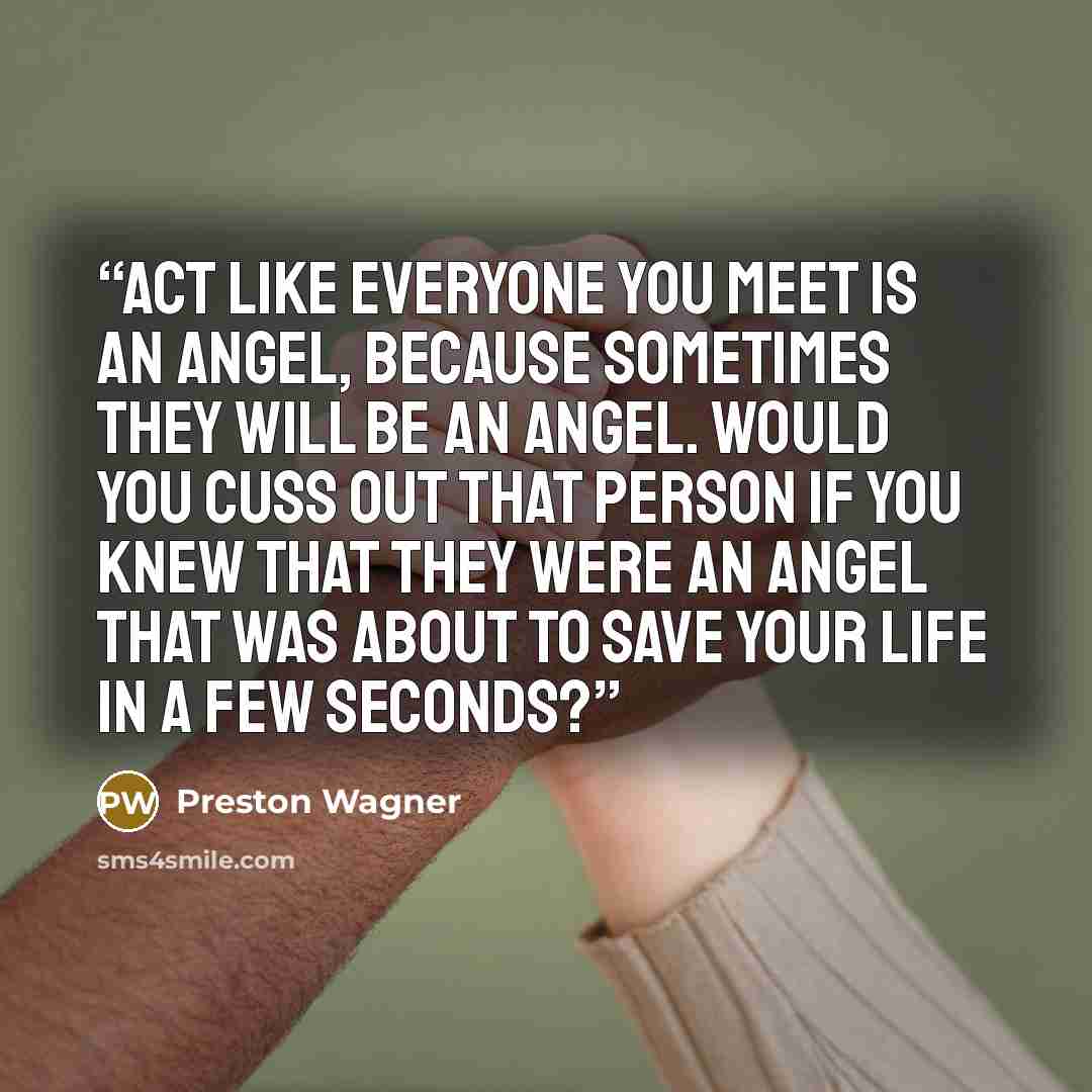 “Act like everyone you meet is an angel, because sometimes they will be an angel. Would you cuss out that person if you knew that they were an angel that was about to save your life in a few seconds?” quote by Preston Wagner