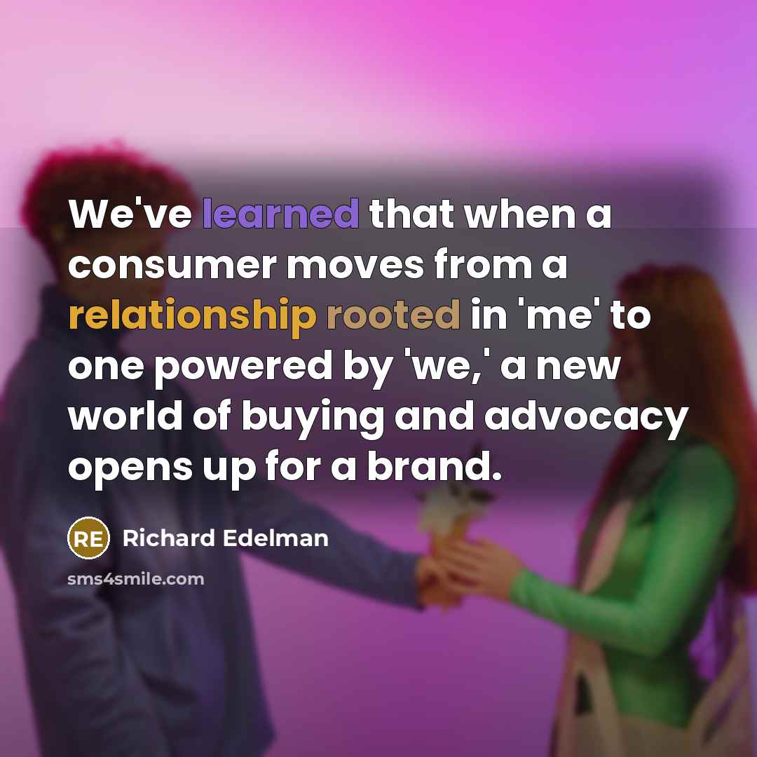 “We've learned that when a consumer moves from a relationship rooted in 'me' to one powered by 'we,' a new world of buying and advocacy opens up for a brand.” quote by Richard Edelman