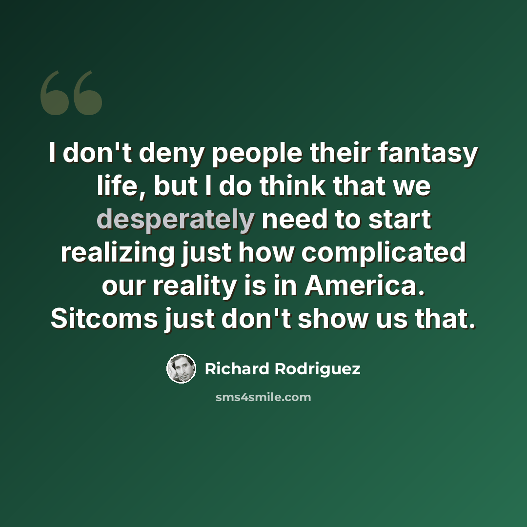 “I don't deny people their fantasy life, but I do think that we desperately need to start realizing just how complicated our reality is in America. Sitcoms just don't show us that.” quote by Richard Rodriguez