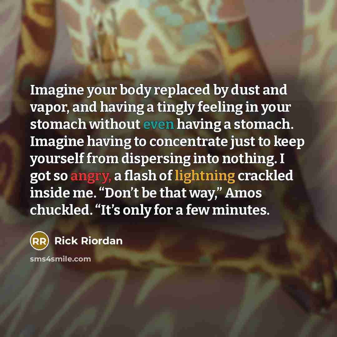 “Imagine your body replaced by dust and vapor, and having a tingly feeling in your stomach without even having a stomach. Imagine having to concentrate just to keep yourself from dispersing into nothing. I got so angry, a flash of lightning crackled inside me. “Don’t be that way,” Amos chuckled…” quote by Rick Riordan