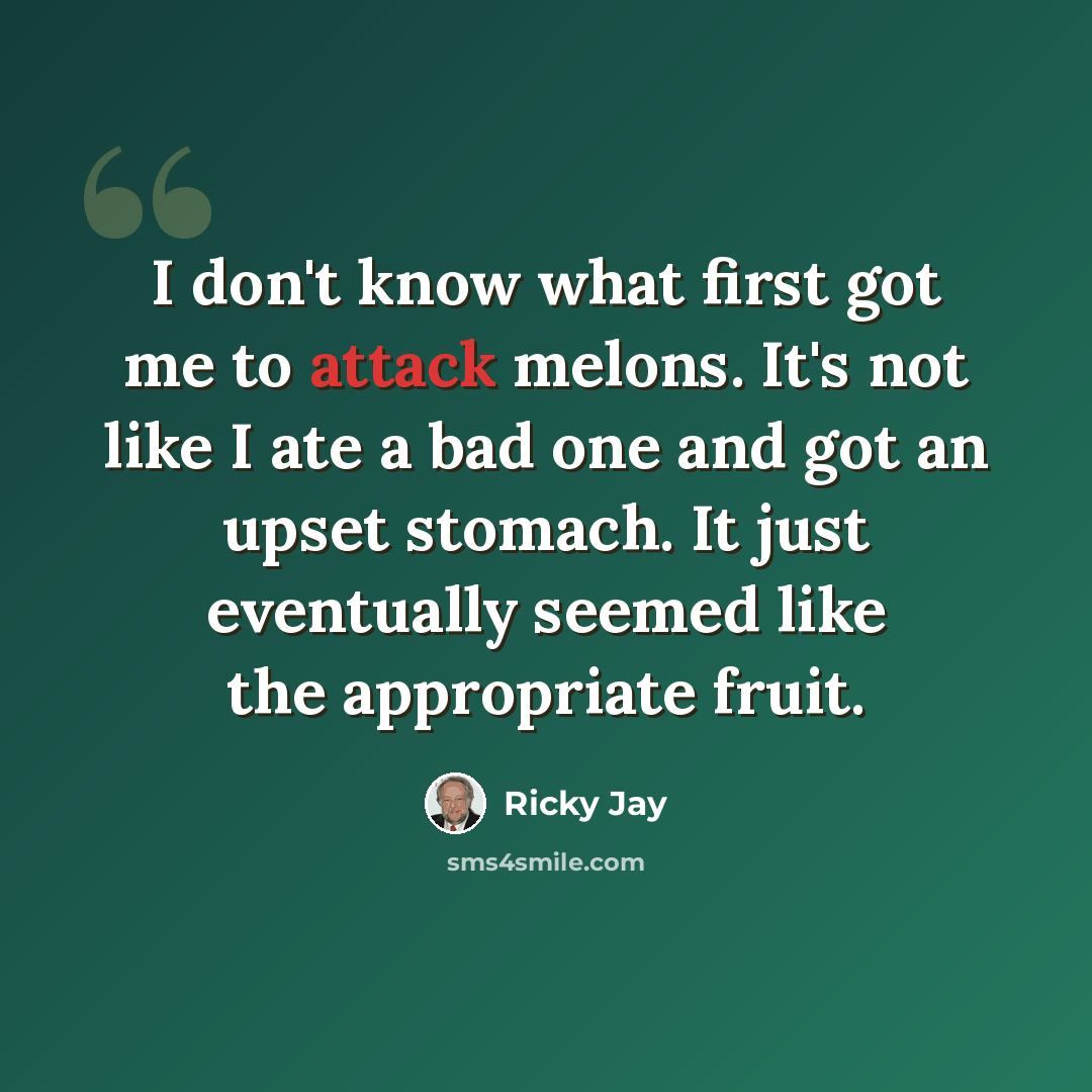“I don't know what first got me to attack melons. It's not like I ate a bad one and got an upset stomach. It just eventually seemed like the appropriate fruit.” quote by Ricky Jay