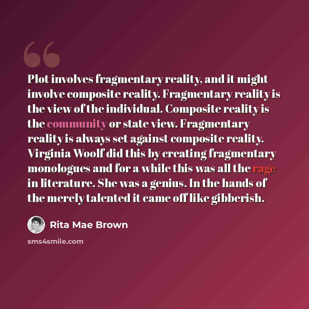 “Plot involves fragmentary reality, and it might involve composite reality. Fragmentary reality is the view of the individual. Composite reality is the community or state view. Fragmentary reality is always set against composite reality. Virginia Woolf did this by creating fragmentary monologues…” quote by Rita Mae Brown