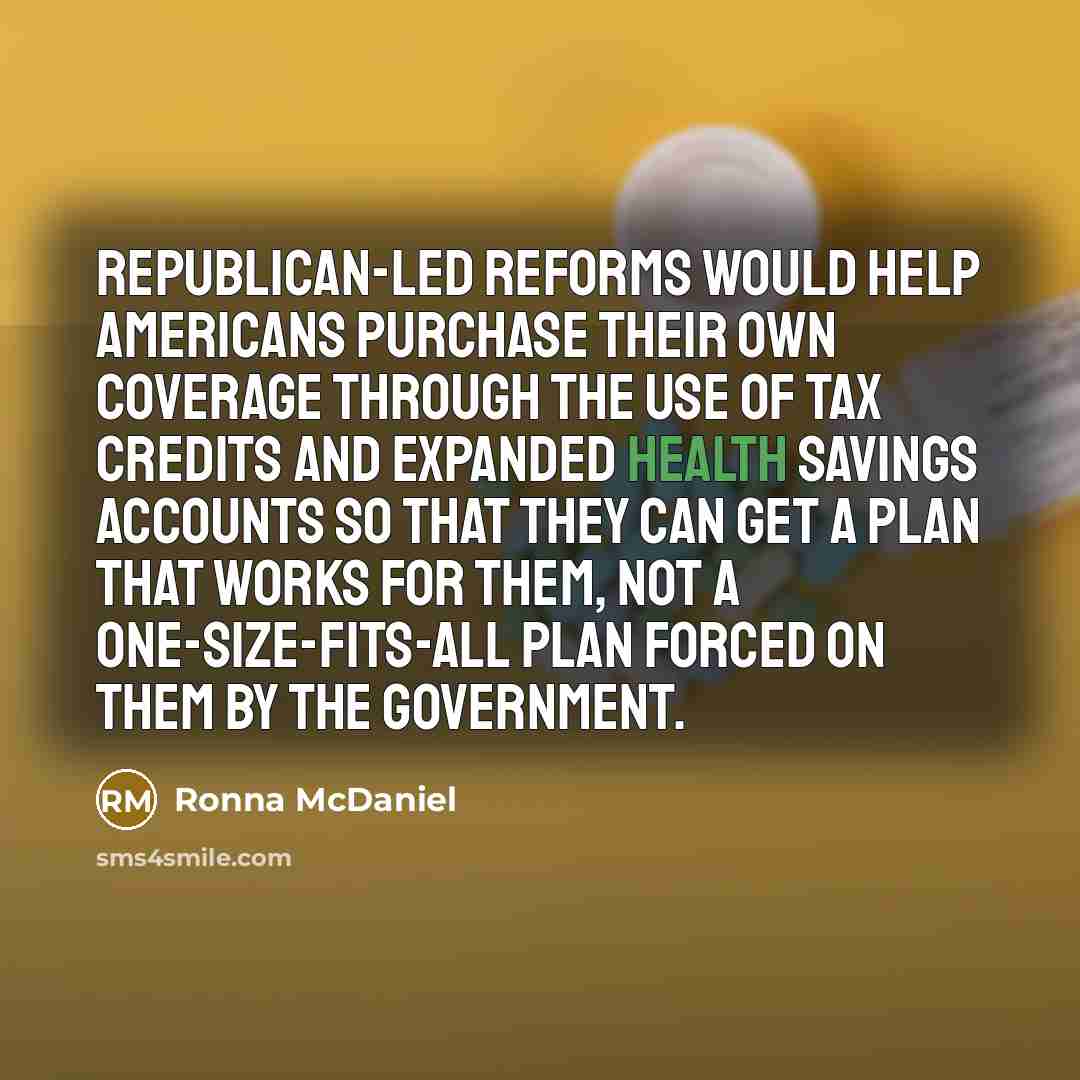 “Republican-led reforms would help Americans purchase their own coverage through the use of tax credits and expanded health savings accounts so that they can get a plan that works for them, not a one-size-fits-all plan forced on them by the government.” quote by Ronna McDaniel