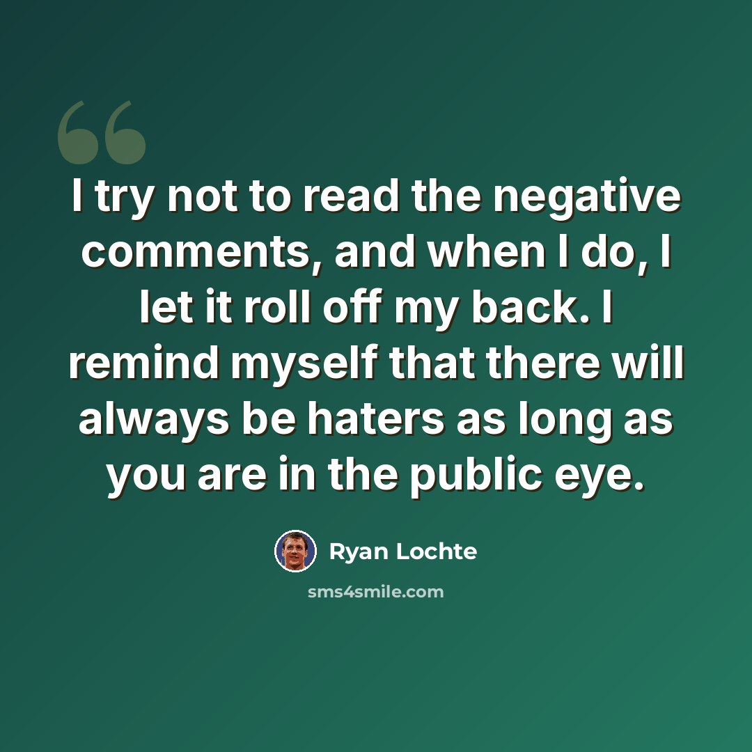 “I try not to read the negative comments, and when I do, I let it roll off my back. I remind myself that there will always be haters as long as you are in the public eye.” quote by Ryan Lochte
