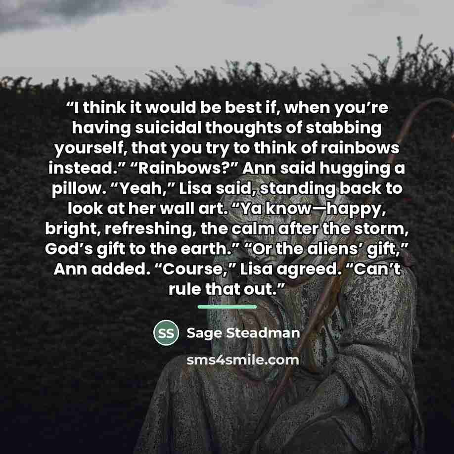 “I think it would be best if, when you’re having suicidal thoughts of stabbing yourself, that you try to think of rainbows instead.” “Rainbows?” Ann said hugging a pillow. “Yeah,” Lisa said, standing back to look at her wall art. “Ya know—happy, bright, refreshing, the calm after the storm, God’s…” quote by Sage Steadman